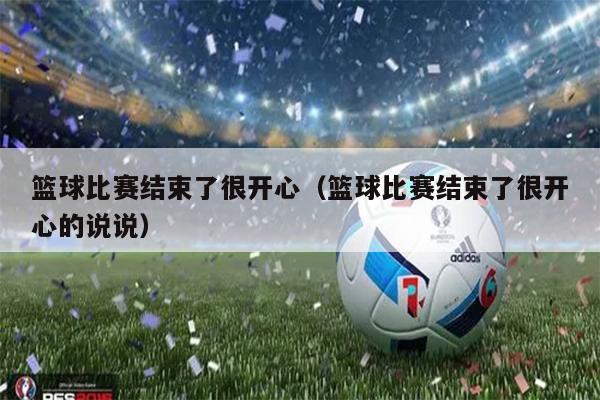 篮球比赛结束了很开心（篮球比赛结束了很开心的说说）