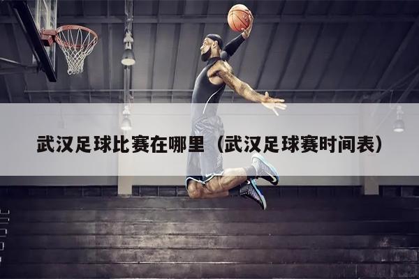 武汉足球比赛在哪里（武汉足球赛时间表）