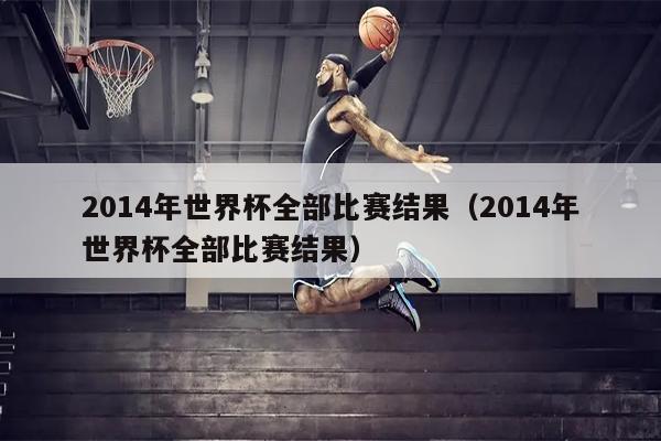 2014年世界杯全部比赛结果（2014年世界杯全部比赛结果）
