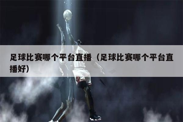 足球比赛哪个平台直播（足球比赛哪个平台直播好）