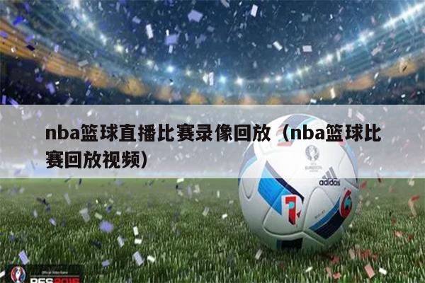 nba篮球直播比赛录像回放（nba篮球比赛回放视频）