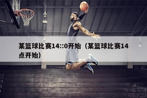 某篮球比赛14::0开始（某篮球比赛14点开始）
