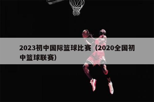 2023初中国际篮球比赛（2020全国初中篮球联赛）