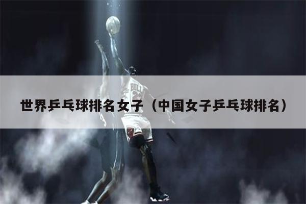 世界乒乓球排名女子（中国女子乒乓球排名）
