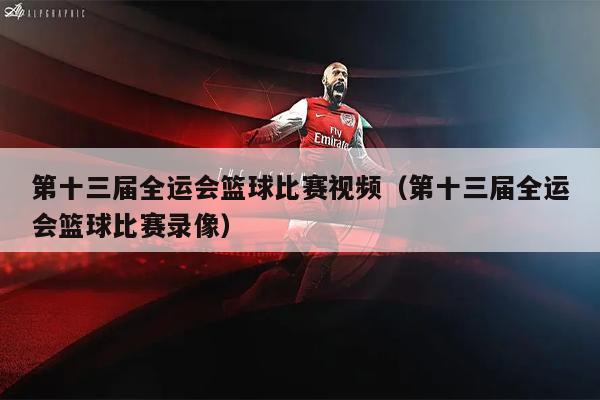 第十三届全运会篮球比赛视频（第十三届全运会篮球比赛录像）