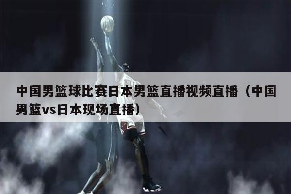 中国男篮球比赛日本男篮直播视频直播（中国男篮vs日本现场直播）