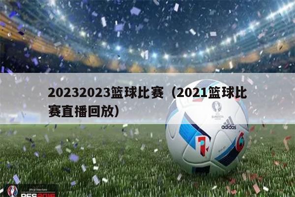 20232023篮球比赛（2021篮球比赛直播回放）