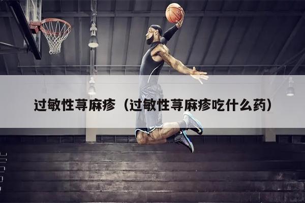 过敏性荨麻疹（过敏性荨麻疹吃什么药）