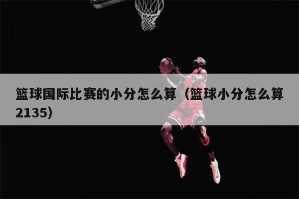 篮球国际比赛的小分怎么算（篮球小分怎么算2135）