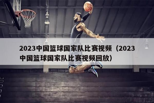 2023中国篮球国家队比赛视频（2023中国篮球国家队比赛视频回放）