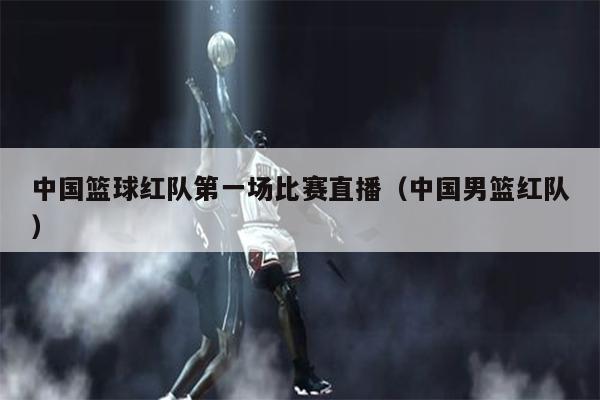 中国篮球红队第一场比赛直播（中国男篮红队）
