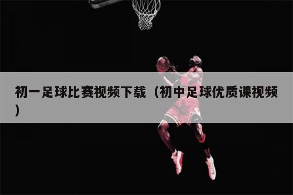 初一足球比赛视频下载（初中足球优质课视频）