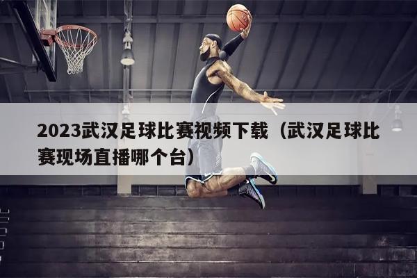 2023武汉足球比赛视频下载（武汉足球比赛现场直播哪个台）