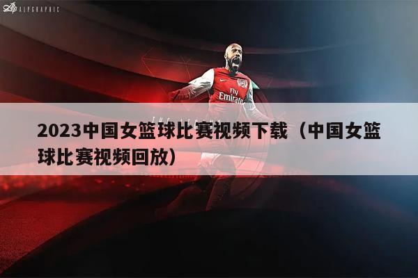 2023中国女篮球比赛视频下载（中国女篮球比赛视频回放）