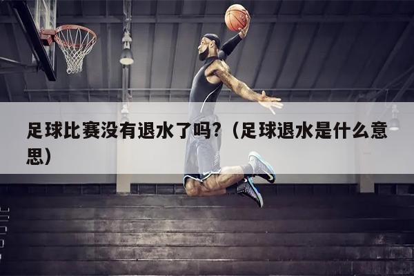 足球比赛没有退水了吗?（足球退水是什么意思）