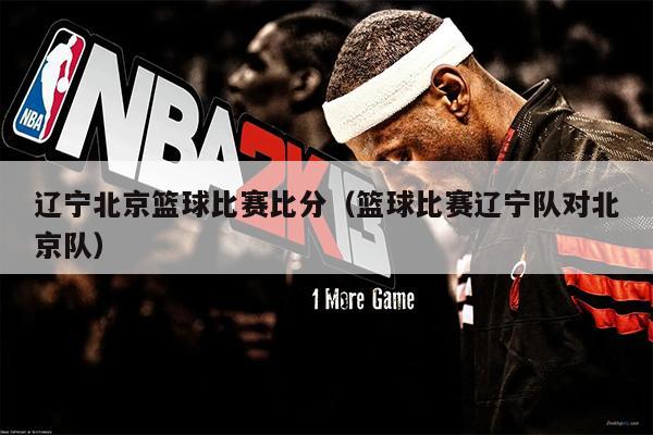 辽宁北京篮球比赛比分（篮球比赛辽宁队对北京队）