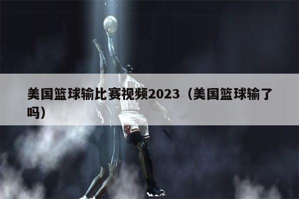 美国篮球输比赛视频2023（美国篮球输了吗）
