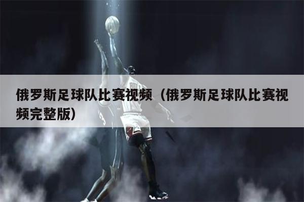 俄罗斯足球队比赛视频（俄罗斯足球队比赛视频完整版）