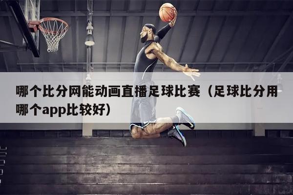 哪个比分网能动画直播足球比赛（足球比分用哪个app比较好）