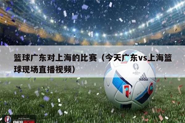 篮球广东对上海的比赛（今天广东vs上海篮球现场直播视频）