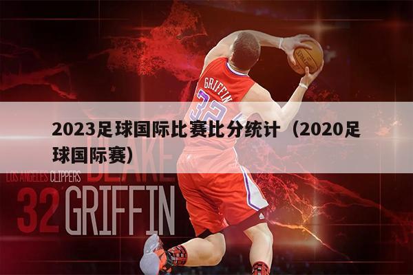 2023足球国际比赛比分统计（2020足球国际赛）