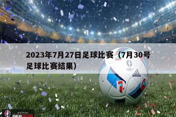 2023年7月27日足球比赛（7月30号足球比赛结果）