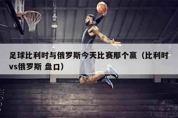 足球比利时与俄罗斯今天比赛那个赢（比利时vs俄罗斯 盘口）