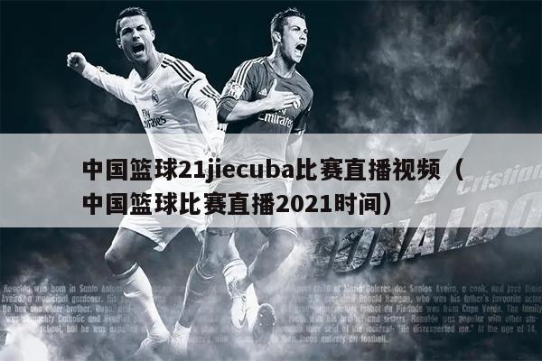 中国篮球21jiecuba比赛直播视频（中国篮球比赛直播2021时间）
