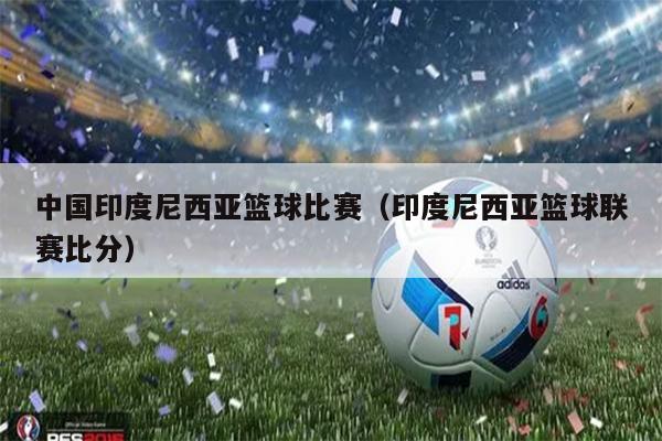 中国印度尼西亚篮球比赛（印度尼西亚篮球联赛比分）