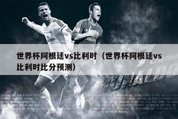 世界杯阿根廷vs比利时（世界杯阿根廷vs比利时比分预测）