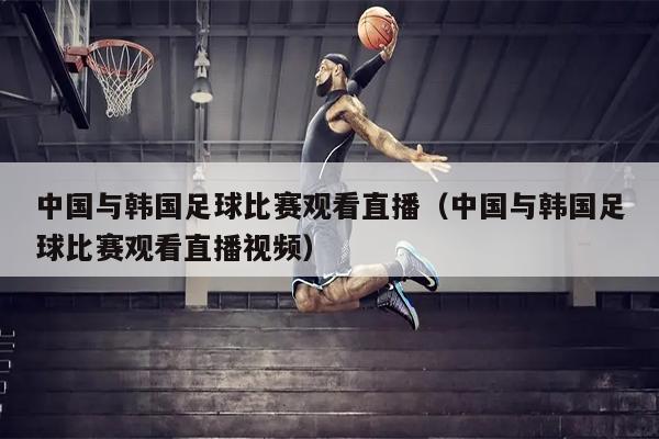 中国与韩国足球比赛观看直播（中国与韩国足球比赛观看直播视频）