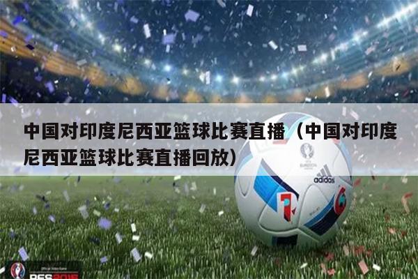 中国对印度尼西亚篮球比赛直播（中国对印度尼西亚篮球比赛直播回放）