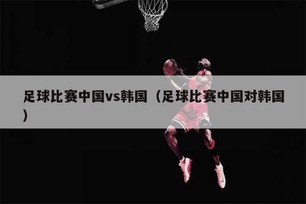足球比赛中国vs韩国（足球比赛中国对韩国）