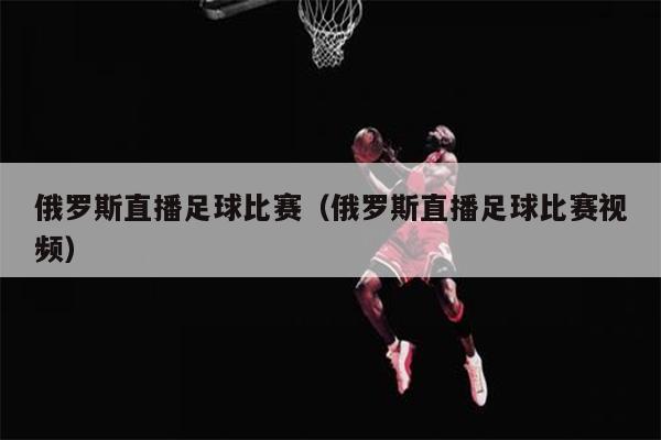 俄罗斯直播足球比赛（俄罗斯直播足球比赛视频）