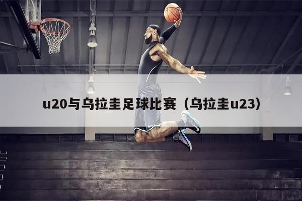 u20与乌拉圭足球比赛（乌拉圭u23）