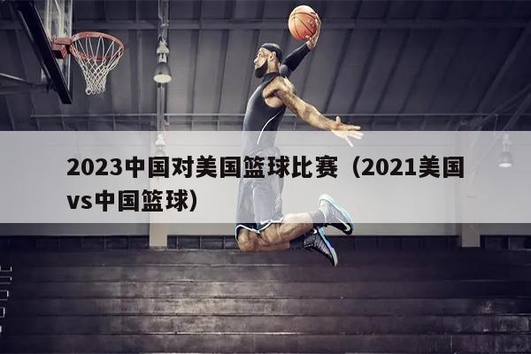 2023中国对美国篮球比赛（2021美国vs中国篮球）