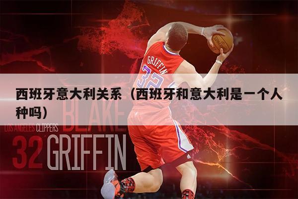 西班牙意大利关系（西班牙和意大利是一个人种吗）