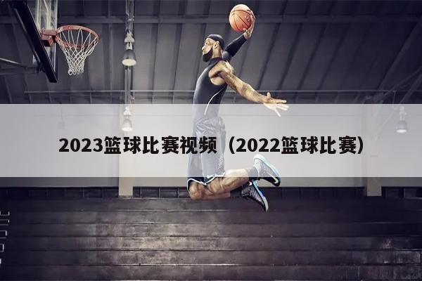 2023篮球比赛视频（2022篮球比赛）
