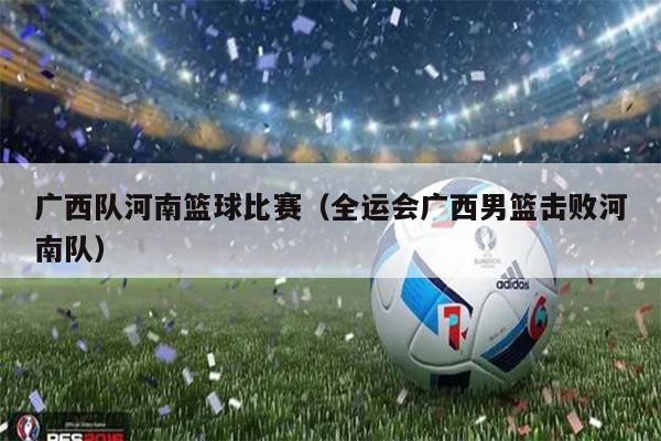 广西队河南篮球比赛（全运会广西男篮击败河南队）