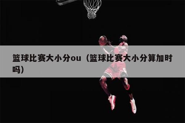 篮球比赛大小分ou（篮球比赛大小分算加时吗）