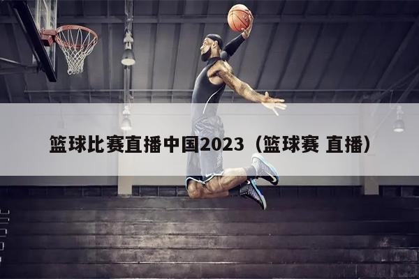 篮球比赛直播中国2023（篮球赛 直播）