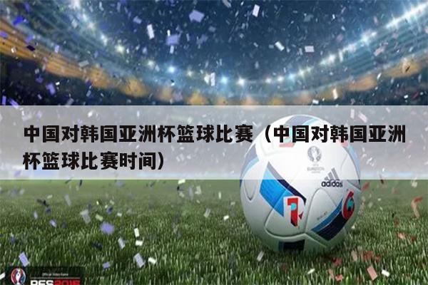 中国对韩国亚洲杯篮球比赛（中国对韩国亚洲杯篮球比赛时间）