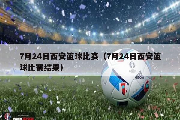 7月24日西安篮球比赛（7月24日西安篮球比赛结果）