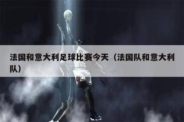 法国和意大利足球比赛今天（法国队和意大利队）