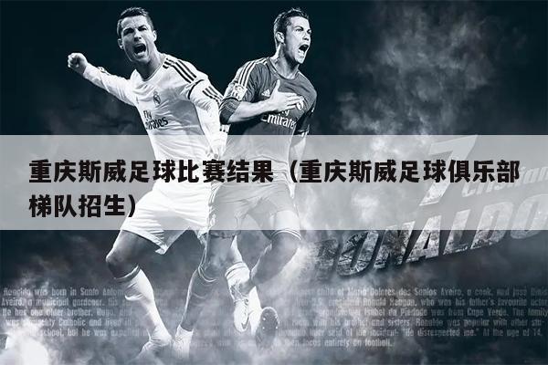 重庆斯威足球比赛结果（重庆斯威足球俱乐部梯队招生）