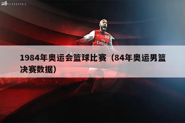 1984年奥运会篮球比赛（84年奥运男篮决赛数据）