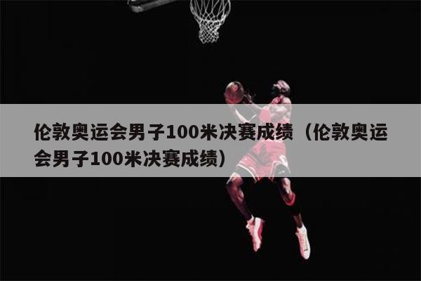 伦敦奥运会男子100米决赛成绩（伦敦奥运会男子100米决赛成绩）