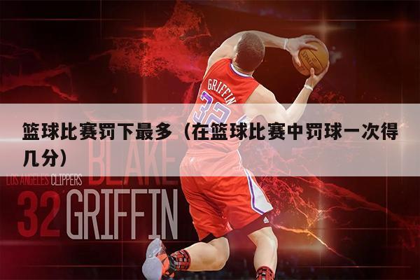 篮球比赛罚下最多（在篮球比赛中罚球一次得几分）