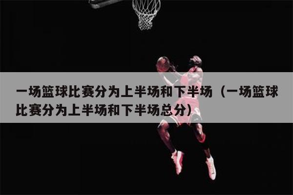 一场篮球比赛分为上半场和下半场（一场篮球比赛分为上半场和下半场总分）