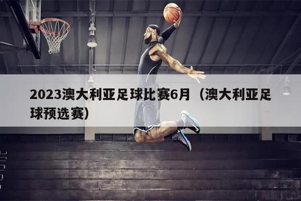 2023澳大利亚足球比赛6月（澳大利亚足球预选赛）